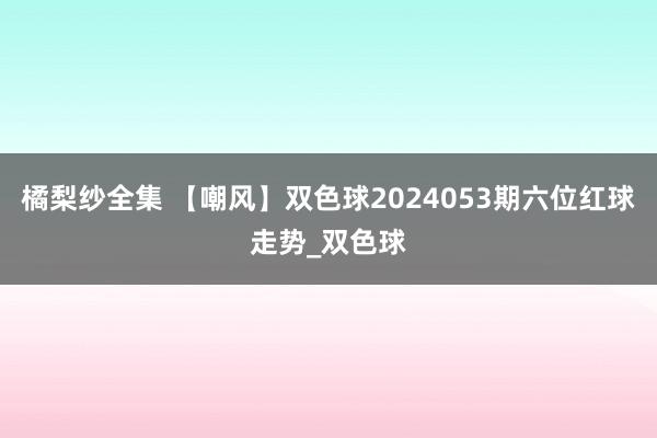 橘梨纱全集 【嘲风】双色球2024053期六位红球走势_双色球