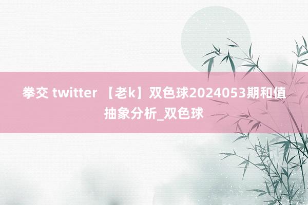 拳交 twitter 【老k】双色球2024053期和值抽象分析_双色球