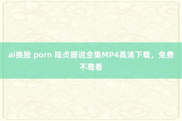 ai换脸 porn 陆贞据说全集MP4高清下载，免费不雅看