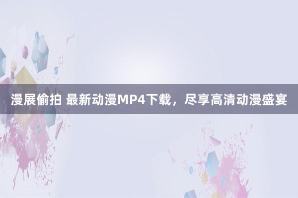 漫展偷拍 最新动漫MP4下载，尽享高清动漫盛宴