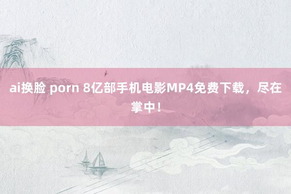 ai换脸 porn 8亿部手机电影MP4免费下载，尽在掌中！