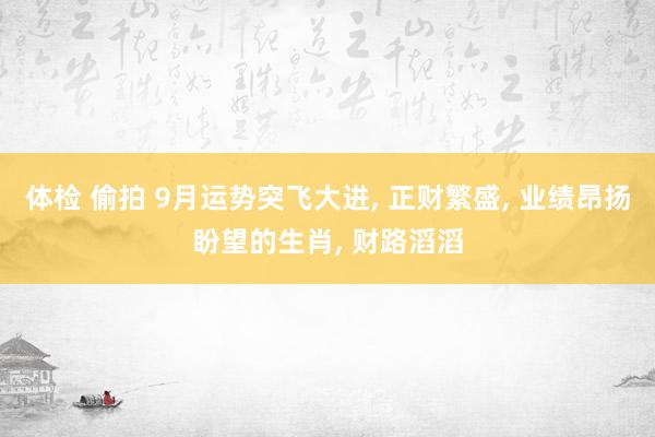 体检 偷拍 9月运势突飞大进， 正财繁盛， 业绩昂扬盼望的生肖， 财路滔滔