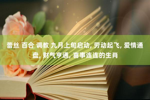 蕾丝 百合 调教 九月上旬启动， 劳动起飞， 爱情通盘， 财气亨通， 喜事连连的生肖