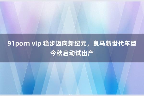 91porn vip 稳步迈向新纪元，良马新世代车型今秋启动试出产