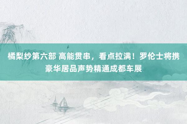 橘梨纱第六部 高能贯串，看点拉满！罗伦士将携豪华居品声势精通成都车展