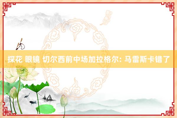 探花 眼镜 切尔西前中场加拉格尔: 马雷斯卡错了