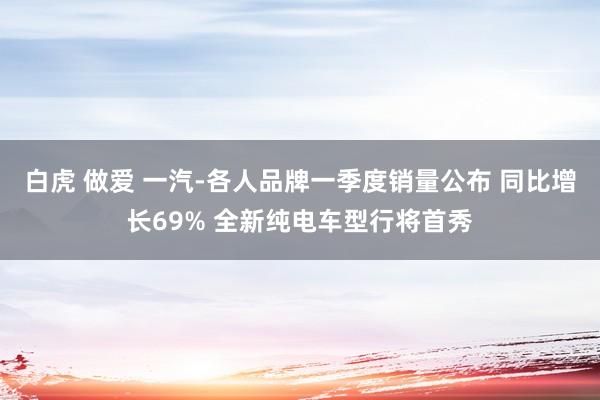 白虎 做爱 一汽-各人品牌一季度销量公布 同比增长69% 全新纯电车型行将首秀