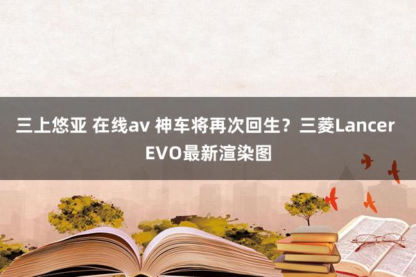 三上悠亚 在线av 神车将再次回生？三菱Lancer EVO最新渲染图