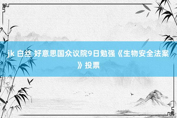 jk 白丝 好意思国众议院9日勉强《生物安全法案》投票