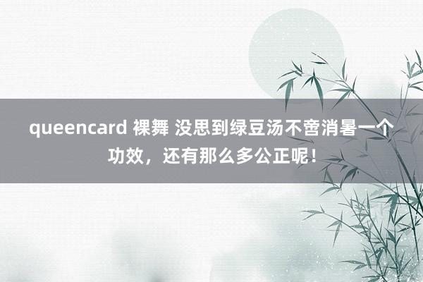 queencard 裸舞 没思到绿豆汤不啻消暑一个功效，还有那么多公正呢！