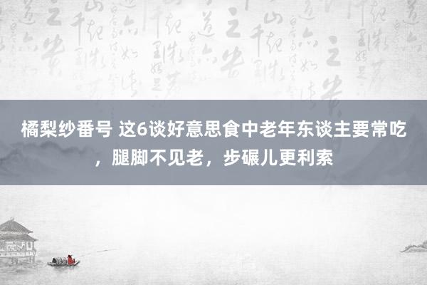 橘梨纱番号 这6谈好意思食中老年东谈主要常吃，腿脚不见老，步碾儿更利索