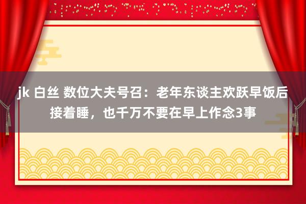 jk 白丝 数位大夫号召：老年东谈主欢跃早饭后接着睡，也千万不要在早上作念3事