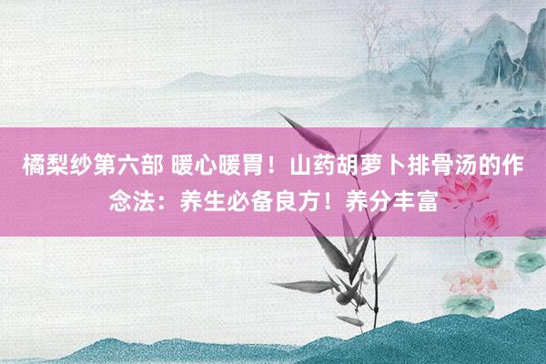 橘梨纱第六部 暖心暖胃！山药胡萝卜排骨汤的作念法：养生必备良方！养分丰富