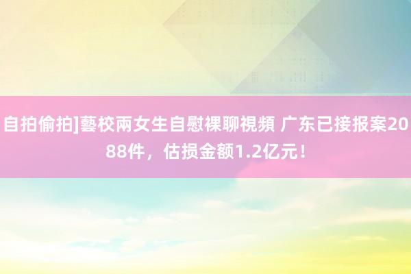 自拍偷拍]藝校兩女生自慰裸聊視頻 广东已接报案2088件，估损金额1.2亿元！