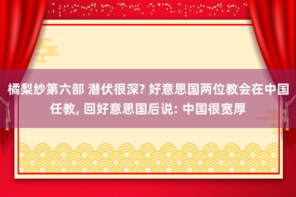 橘梨纱第六部 潜伏很深? 好意思国两位教会在中国任教， 回好意思国后说: 中国很宽厚