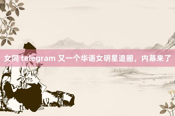 女同 telegram 又一个华语女明星退圈，内幕来了