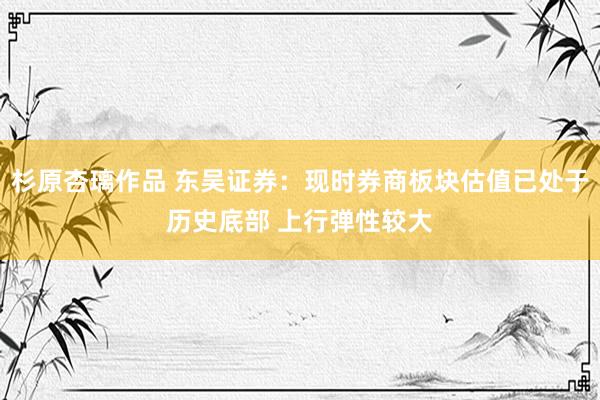 杉原杏璃作品 东吴证券：现时券商板块估值已处于历史底部 上行弹性较大