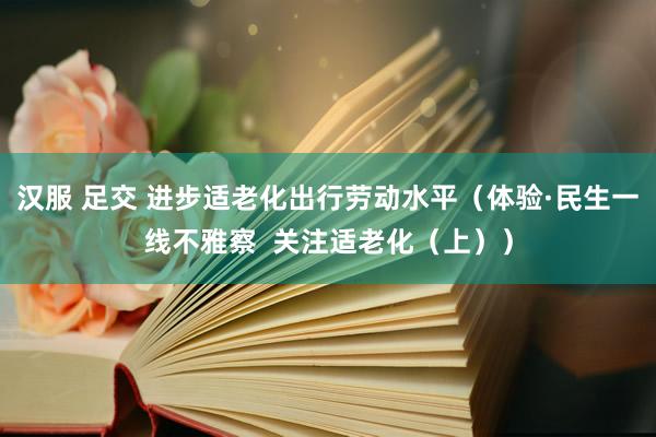 汉服 足交 进步适老化出行劳动水平（体验·民生一线不雅察  关注适老化（上））