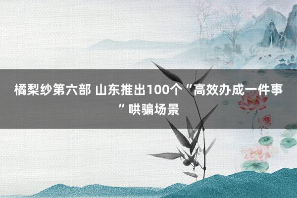 橘梨纱第六部 山东推出100个“高效办成一件事”哄骗场景