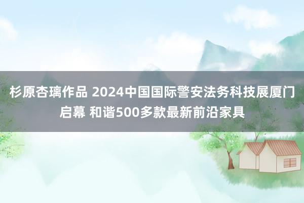 杉原杏璃作品 2024中国国际警安法务科技展厦门启幕 和谐500多款最新前沿家具