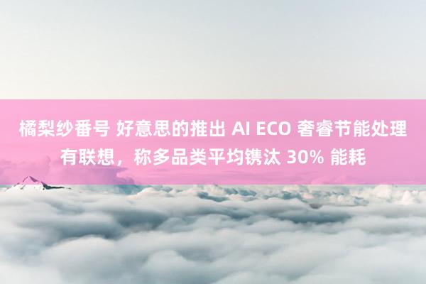 橘梨纱番号 好意思的推出 AI ECO 奢睿节能处理有联想，称多品类平均镌汰 30% 能耗