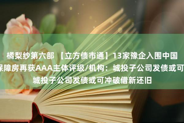 橘梨纱第六部 【立方债市通】13家豫企入围中国500强/豫资保障房再获AAA主体评级/机构：城投子公司发债或可冲破借新还旧