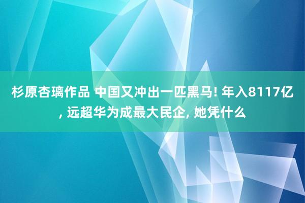 杉原杏璃作品 中国又冲出一匹黑马! 年入8117亿， 远超华为成最大民企， 她凭什么