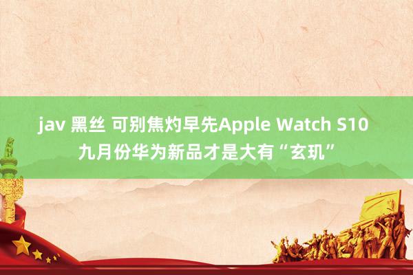 jav 黑丝 可别焦灼早先Apple Watch S10 九月份华为新品才是大有“玄玑”