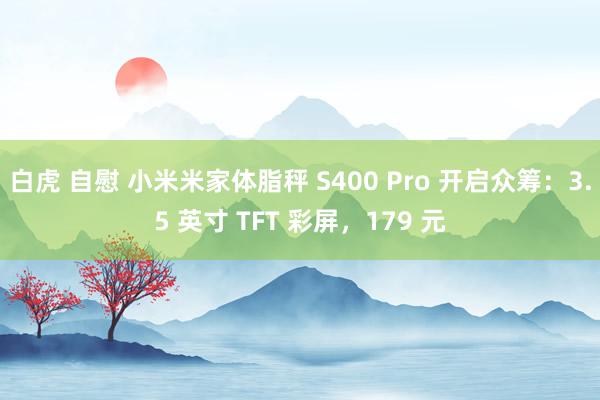 白虎 自慰 小米米家体脂秤 S400 Pro 开启众筹：3.5 英寸 TFT 彩屏，179 元