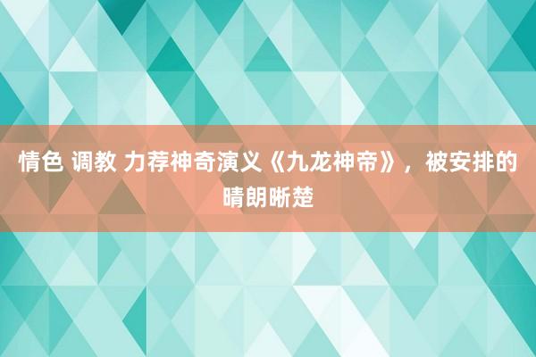 情色 调教 力荐神奇演义《九龙神帝》，被安排的晴朗晰楚