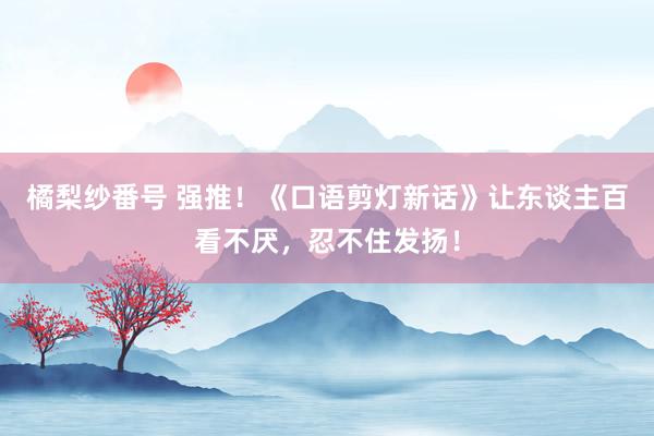 橘梨纱番号 强推！《口语剪灯新话》让东谈主百看不厌，忍不住发扬！