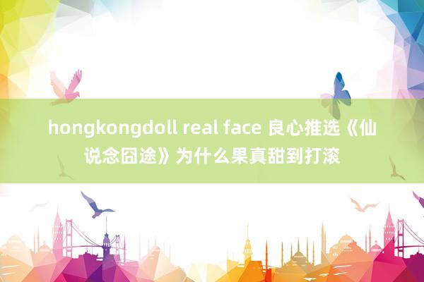 hongkongdoll real face 良心推选《仙说念囧途》为什么果真甜到打滚