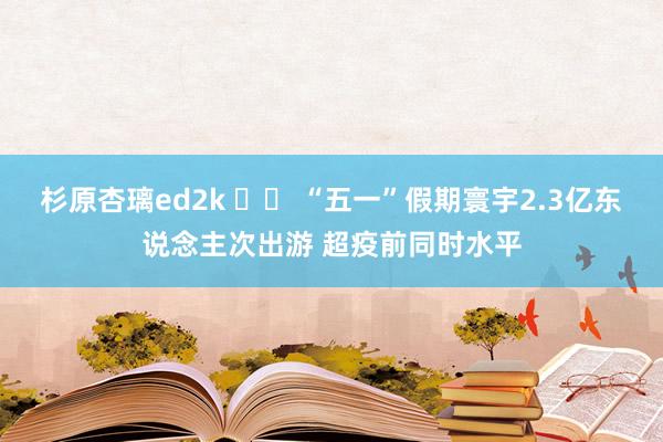 杉原杏璃ed2k 		 “五一”假期寰宇2.3亿东说念主次出游 超疫前同时水平