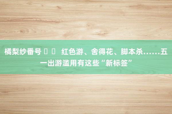 橘梨纱番号 		 红色游、舍得花、脚本杀……五一出游滥用有这些“新标签”