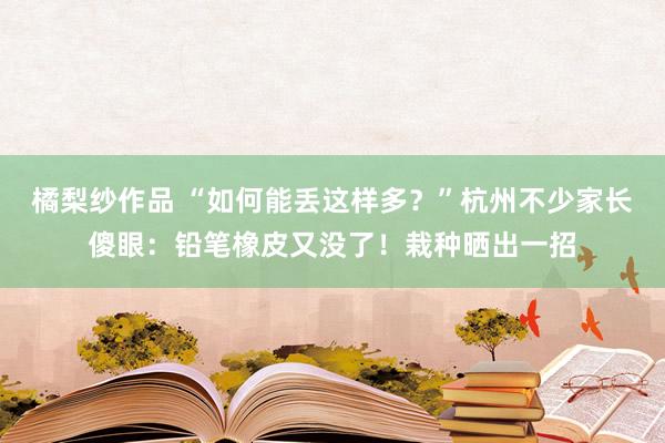 橘梨纱作品 “如何能丢这样多？”杭州不少家长傻眼：铅笔橡皮又没了！栽种晒出一招