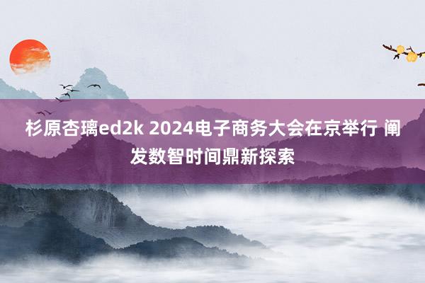 杉原杏璃ed2k 2024电子商务大会在京举行 阐发数智时间鼎新探索