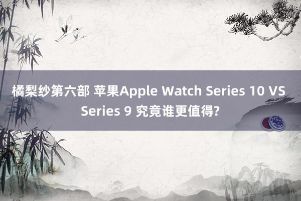 橘梨纱第六部 苹果Apple Watch Series 10 VS Series 9 究竟谁更值得?