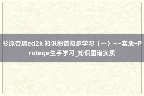 杉原杏璃ed2k 知识图谱初步学习（一）——实质+Protege生手学习_知识图谱实质