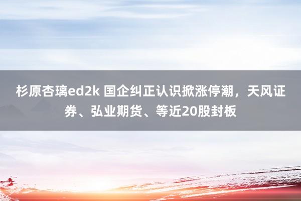 杉原杏璃ed2k 国企纠正认识掀涨停潮，天风证券、弘业期货、等近20股封板