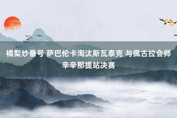 橘梨纱番号 萨巴伦卡淘汰斯瓦泰克 与佩古拉会师辛辛那提站决赛