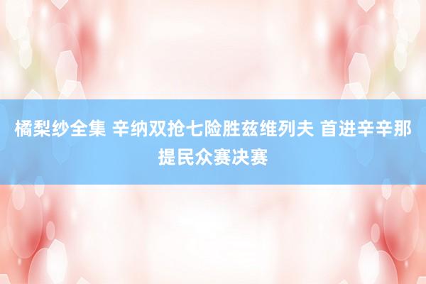 橘梨纱全集 辛纳双抢七险胜兹维列夫 首进辛辛那提民众赛决赛