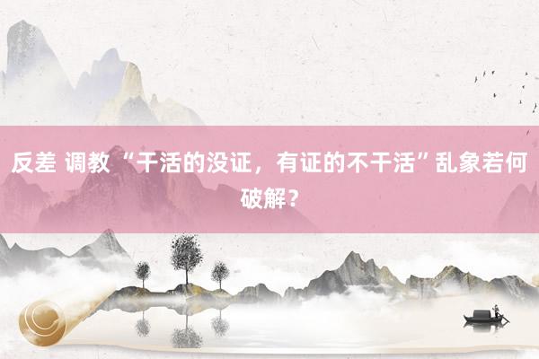 反差 调教 “干活的没证，有证的不干活”乱象若何破解？