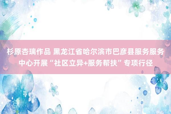 杉原杏璃作品 黑龙江省哈尔滨市巴彦县服务服务中心开展“社区立异+服务帮扶”专项行径