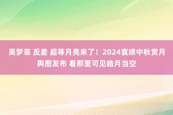 吴梦菲 反差 超等月亮来了！2024寰球中秋赏月舆图发布 看那里可见皓月当空