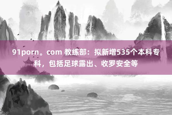 91porn。com 教练部：拟新增535个本科专科，包括足球露出、收罗安全等