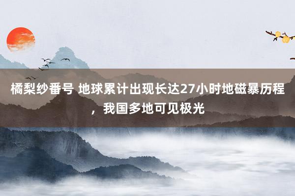 橘梨纱番号 地球累计出现长达27小时地磁暴历程，我国多地可见极光