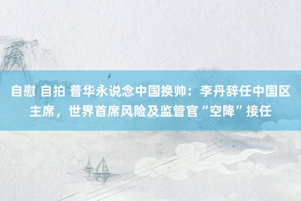 自慰 自拍 普华永说念中国换帅：李丹辞任中国区主席，世界首席风险及监管官“空降”接任