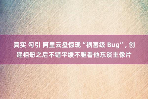 真实 勾引 阿里云盘惊现“祸害级 Bug”， 创建相册之后不错平缓不雅看他东谈主像片