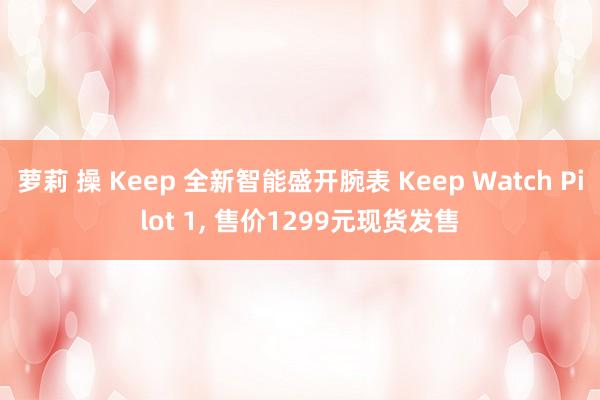 萝莉 操 Keep 全新智能盛开腕表 Keep Watch Pilot 1， 售价1299元现货发售