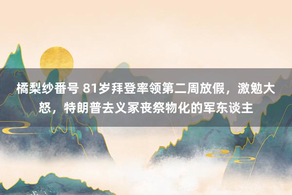 橘梨纱番号 81岁拜登率领第二周放假，激勉大怒，特朗普去义冢丧祭物化的军东谈主